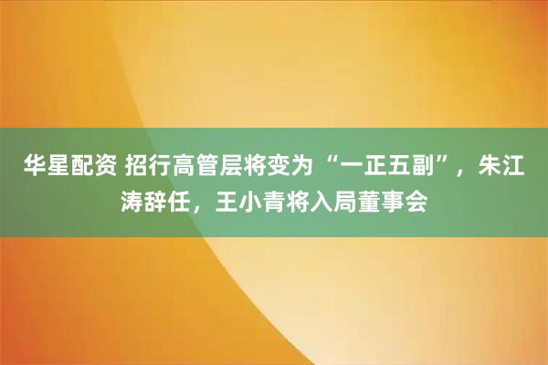华星配资 招行高管层将变为 “一正五副”，朱江涛辞任，王小青将入局董事会