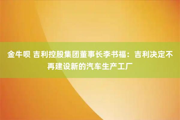 金牛呗 吉利控股集团董事长李书福：吉利决定不再建设新的汽车生产工厂