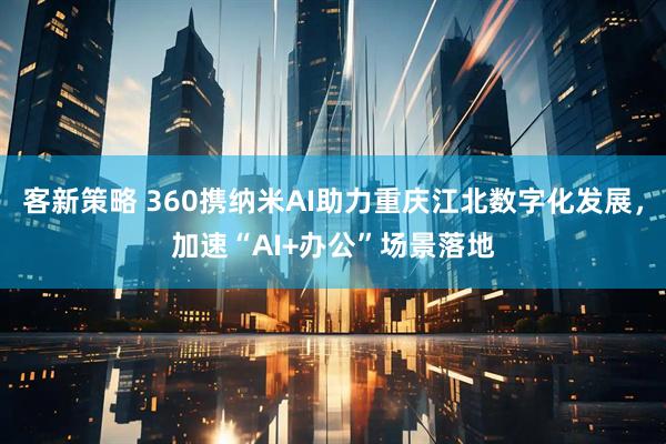 客新策略 360携纳米AI助力重庆江北数字化发展，加速“AI+办公”场景落地
