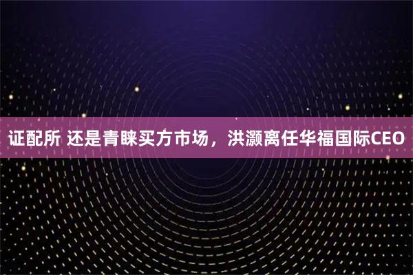 证配所 还是青睐买方市场，洪灏离任华福国际CEO