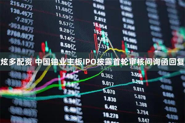 炫多配资 中国铀业主板IPO披露首轮审核问询函回复