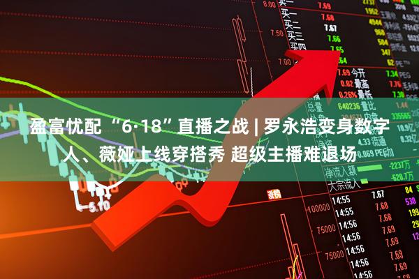盈富忧配 “6·18”直播之战 | 罗永浩变身数字人、薇娅上线穿搭秀 超级主播难退场