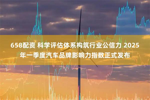 658配资 科学评估体系构筑行业公信力 2025年一季度汽车品牌影响力指数正式发布