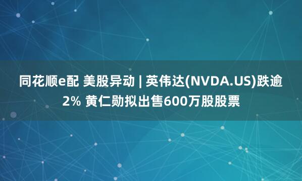 同花顺e配 美股异动 | 英伟达(NVDA.US)跌逾2% 黄仁勋拟出售600万股股票