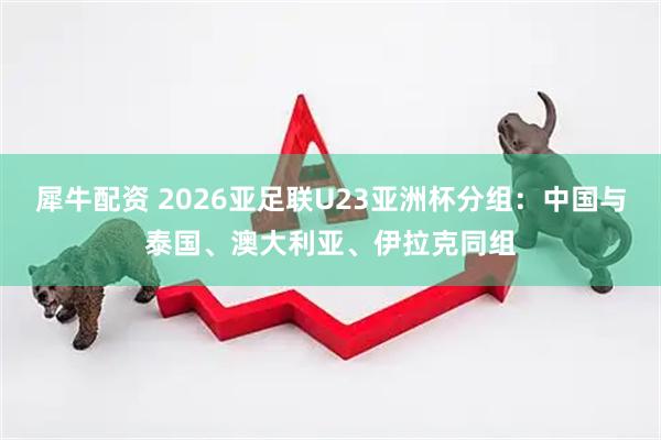 犀牛配资 2026亚足联U23亚洲杯分组：中国与泰国、澳大利亚、伊拉克同组