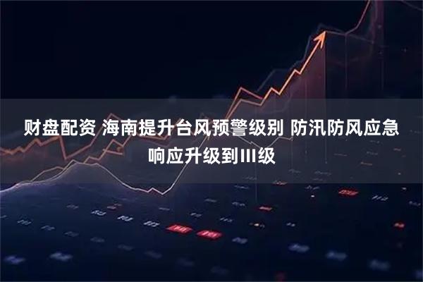 财盘配资 海南提升台风预警级别&#32;防汛防风应急响应升级到Ⅲ级