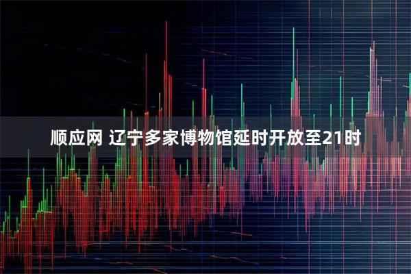 顺应网 辽宁多家博物馆延时开放至21时