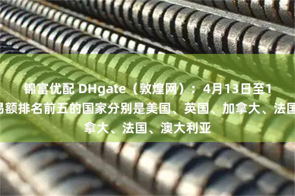 锦富优配 DHgate（敦煌网）：4月13日至17日平台交易额排名前五的国家分别是美国、英国、加拿大、法国、澳大利亚