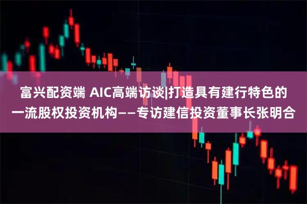 富兴配资端 AIC高端访谈|打造具有建行特色的一流股权投资机构——专访建信投资董事长张明合