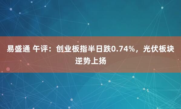 易盛通 午评：创业板指半日跌0.74%，光伏板块逆势上扬
